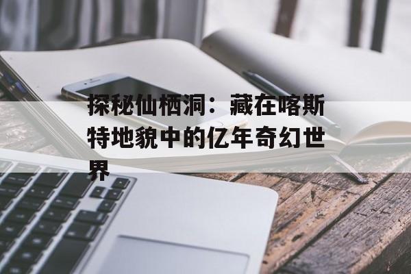 探秘仙栖洞：藏在喀斯特地貌中的亿年奇幻世界-第1张图片-