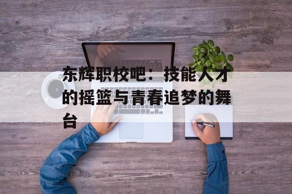 东辉职校吧：技能人才的摇篮与青春追梦的舞台-第1张图片-