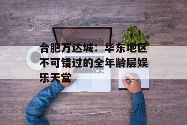 合肥万达城:华东地区不可错过的全年龄层娱乐天堂-第1张图片- 合肥万达城:华东地区不可错过的全年龄层娱乐天堂-第1张图片-