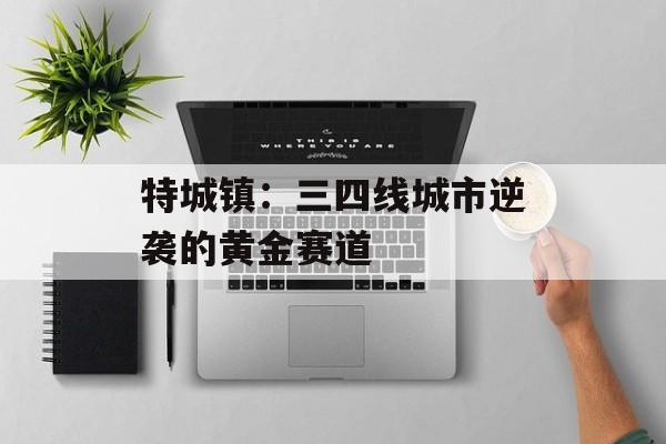 特城镇:三四线城市逆袭的黄金赛道-第1张图片- 特城镇:三四线城市逆袭的黄金赛道-第1张图片-