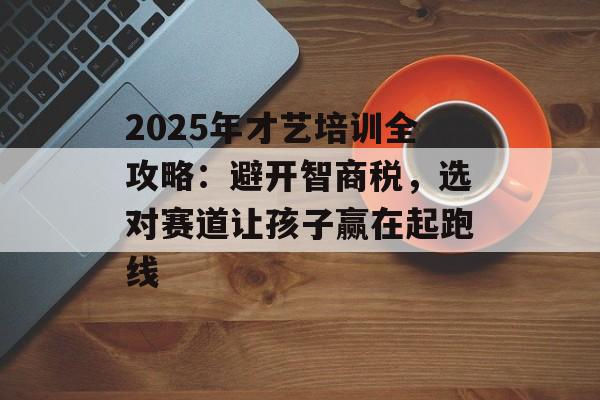 2025年才艺培训全攻略：避开智商税，选对赛道让孩子赢在起跑线-第1张图片-