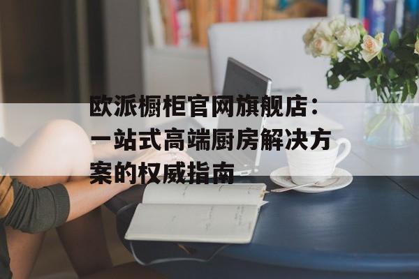欧派橱柜官网旗舰店：一站式高端厨房解决方案的权威指南-第1张图片-