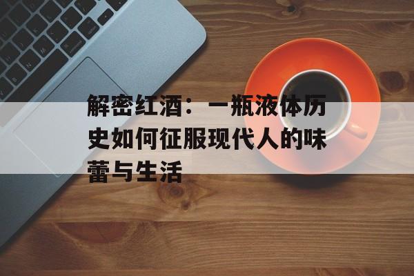 解密红酒：一瓶液体历史如何征服现代人的味蕾与生活-第1张图片-
