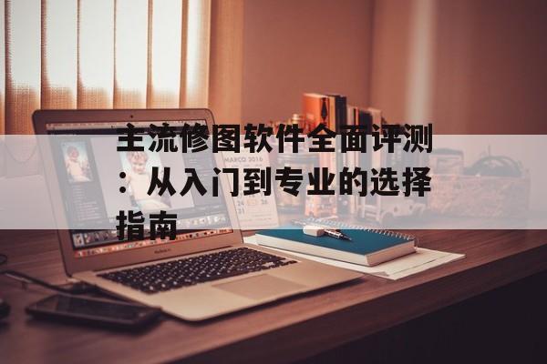 主流修图软件全面评测：从入门到专业的选择指南-第1张图片-