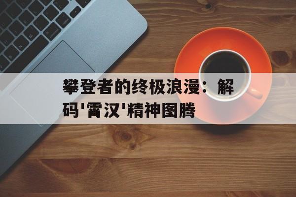 攀登者的终极浪漫:解码'霄汉'精神图腾-第1张图片- 攀登者的终极浪漫:解码'霄汉'精神图腾-第1张图片-