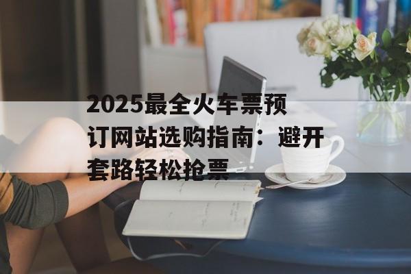 2025最全火车票预订网站选购指南：避开套路轻松抢票-第1张图片-