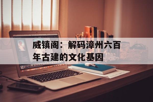 威镇阁:解码漳州六百年古建的文化基因-第1张图片- 威镇阁:解码漳州六百年古建的文化基因-第1张图片-