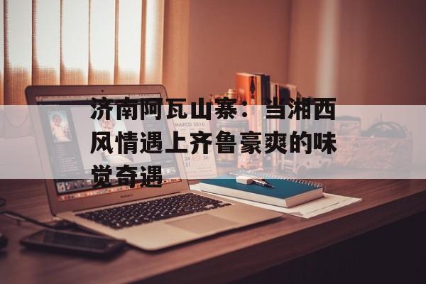 济南阿瓦山寨：当湘西风情遇上齐鲁豪爽的味觉奇遇-第1张图片-