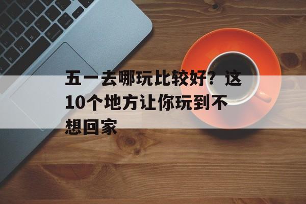 五一去哪玩比较好？这10个地方让你玩到不想回家-第1张图片-