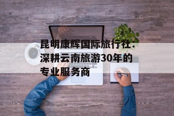 昆明康辉国际旅行社：深耕云南旅游30年的专业服务商-第1张图片-