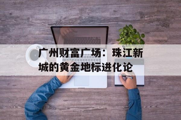 广州财富广场:珠江新城的黄金地标进化论-第1张图片- 广州财富广场:珠江新城的黄金地标进化论-第1张图片-