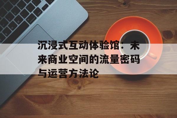 沉浸式互动体验馆：未来商业空间的流量密码与运营方法论-第1张图片-
