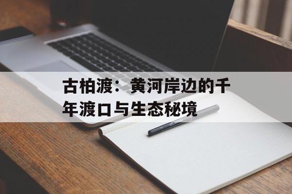 古柏渡：黄河岸边的千年渡口与生态秘境-第1张图片-