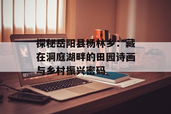 探秘岳阳县杨林乡：藏在洞庭湖畔的田园诗画与乡村振兴密码-第1张图片-