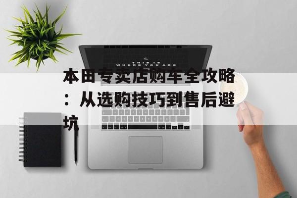 本田专卖店购车全攻略:从选购技巧到售后避坑-第1张图片- 本田专卖店购车全攻略:从选购技巧到售后避坑-第1张图片-