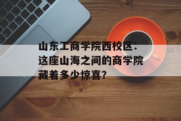 山东工商学院西校区：这座山海之间的商学院藏着多少惊喜？-第1张图片-