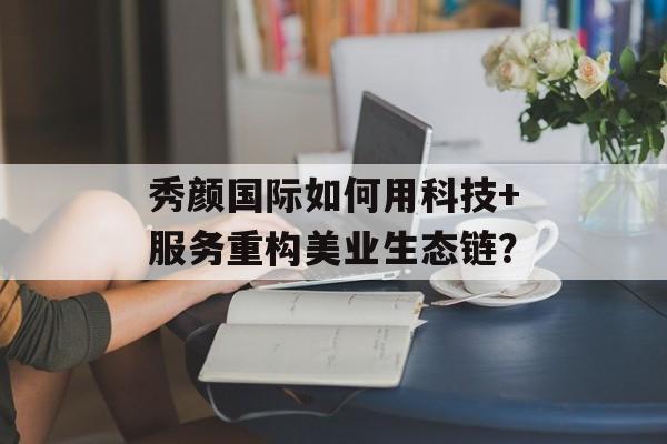 秀颜国际如何用科技+服务重构美业生态链?-第1张图片- 秀颜国际如何用科技+服务重构美业生态链?-第1张图片-
