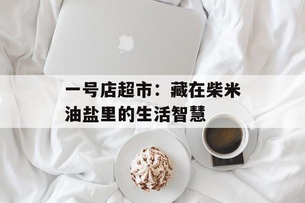 一号店超市：藏在柴米油盐里的生活智慧-第1张图片-