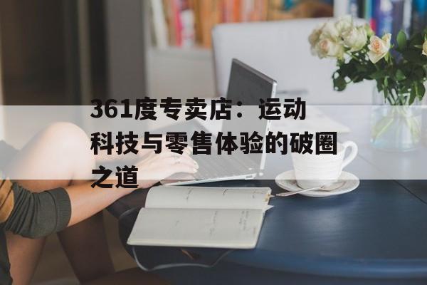 361度专卖店:运动科技与零售体验的破圈之道-第1张图片- 361度专卖店:运动科技与零售体验的破圈之道-第1张图片-
