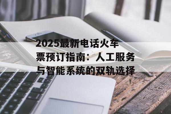 2025最新电话火车票预订指南：人工服务与智能系统的双轨选择-第1张图片-