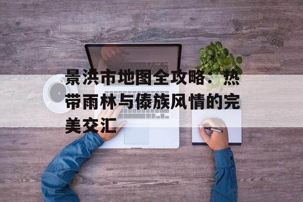 景洪市地图全攻略：热带雨林与傣族风情的完美交汇-第1张图片-