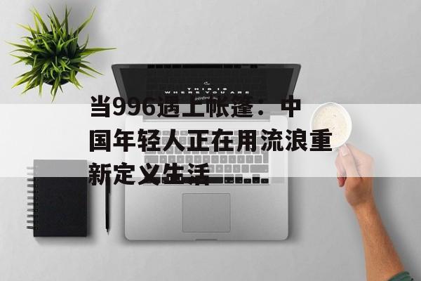当996遇上帐篷：中国年轻人正在用流浪重新定义生活-第1张图片-