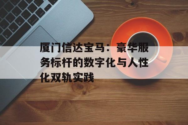 厦门信达宝马:豪华服务标杆的数字化与人性化双轨实践-第1张图片- 厦门信达宝马:豪华服务标杆的数字化与人性化双轨实践-第1张图片-