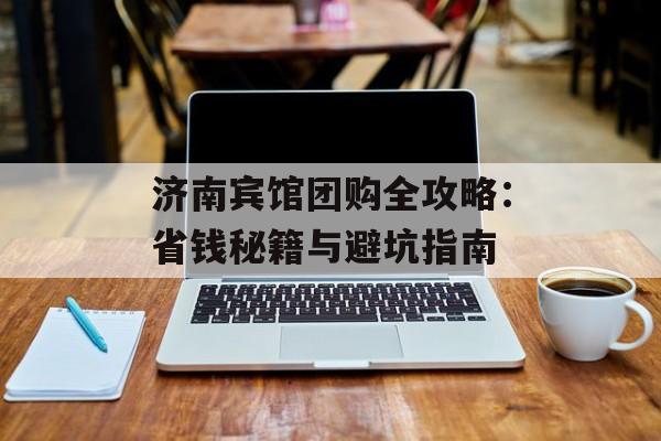 济南宾馆团购全攻略：省钱秘籍与避坑指南-第1张图片-