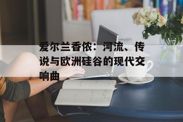爱尔兰香侬:河流、传说与欧洲硅谷的现代交响曲-第1张图片- 爱尔兰香侬:河流、传说与欧洲硅谷的现代交响曲-第1张图片-