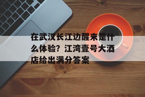 在武汉长江边醒来是什么体验？江湾壹号大酒店给出满分答案-第1张图片-