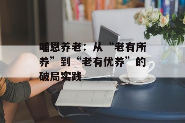 哺恩养老：从“老有所养”到“老有优养”的破局实践-第1张图片-