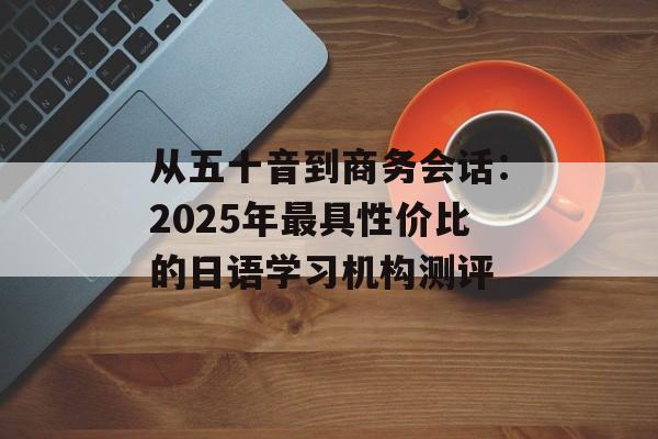 从五十音到商务会话：2025年最具性价比的日语学习机构测评-第1张图片-