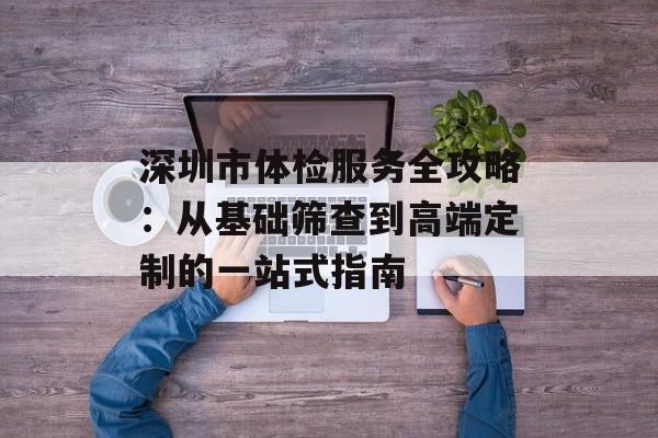 深圳市体检服务全攻略：从基础筛查到高端定制的一站式指南-第1张图片-