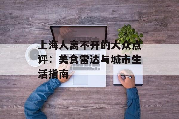 上海人离不开的大众点评：美食雷达与城市生活指南-第1张图片-