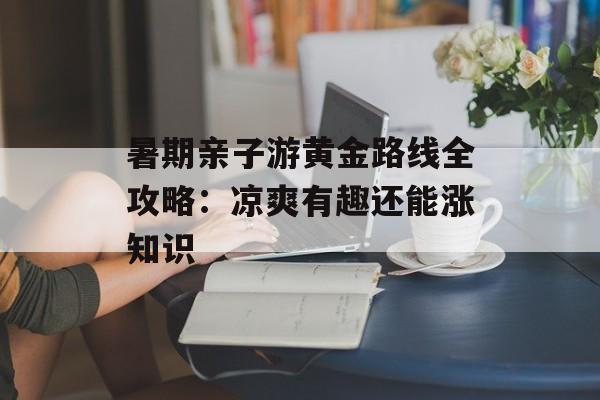 暑期亲子游黄金路线全攻略：凉爽有趣还能涨知识-第1张图片-