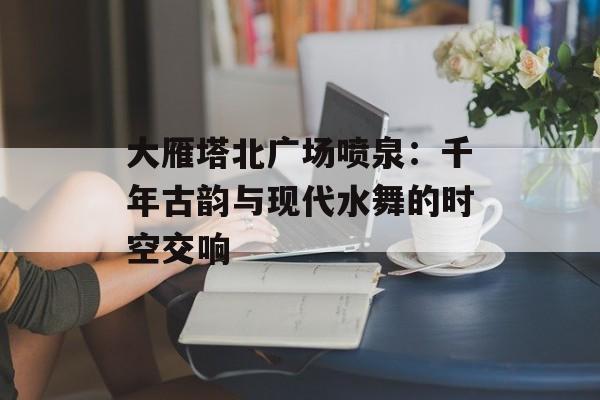 大雁塔北广场喷泉:千年古韵与现代水舞的时空交响-第1张图片- 大雁塔北广场喷泉:千年古韵与现代水舞的时空交响-第1张图片-