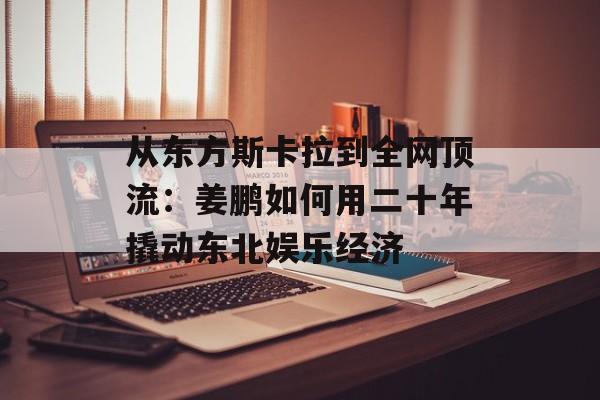 从东方斯卡拉到全网顶流:姜鹏如何用二十年撬动东北娱乐经济-第1张图片- 从东方斯卡拉到全网顶流:姜鹏如何用二十年撬动东北娱乐经济-第1张图片-