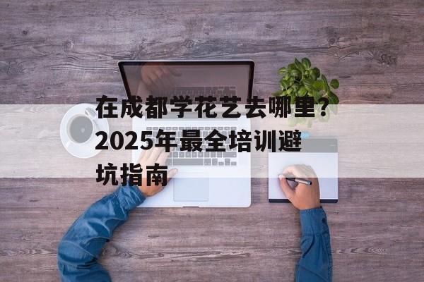 在成都学花艺去哪里？2025年最全培训避坑指南-第1张图片-