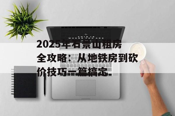 2025年石景山租房全攻略:从地铁房到砍价技巧一篇搞定-第1张图片- 2025年石景山租房全攻略:从地铁房到砍价技巧一篇搞定-第1张图片-