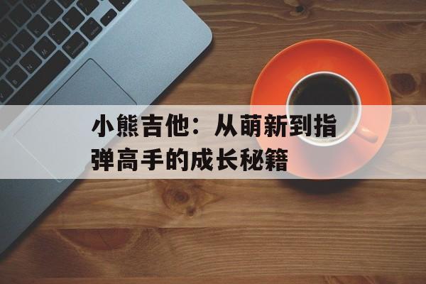 小熊吉他：从萌新到指弹高手的成长秘籍-第1张图片-