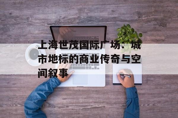 上海世茂国际广场：城市地标的商业传奇与空间叙事-第1张图片-