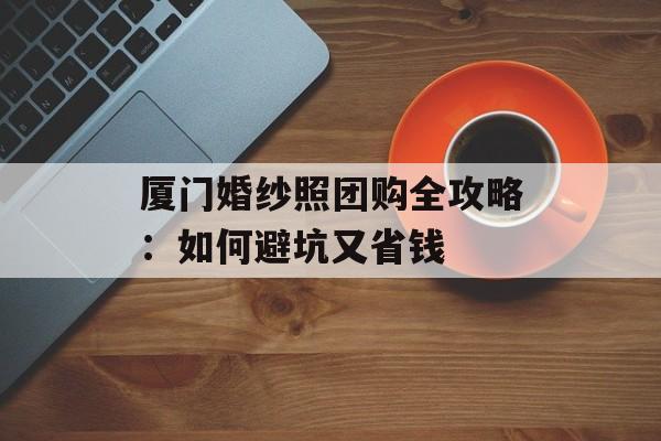 厦门婚纱照团购全攻略:如何避坑又省钱-第1张图片- 厦门婚纱照团购全攻略:如何避坑又省钱-第1张图片-