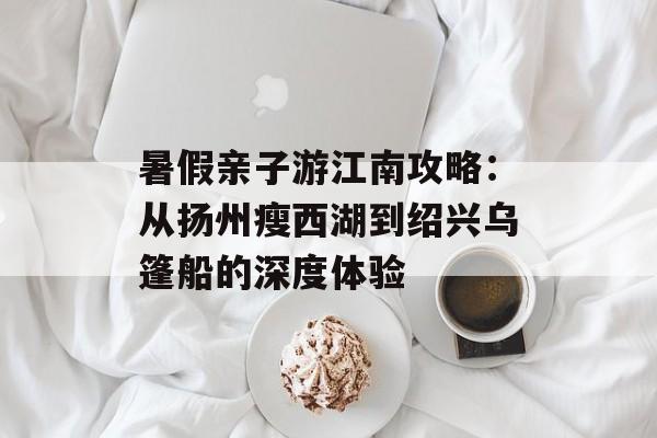 暑假亲子游江南攻略：从扬州瘦西湖到绍兴乌篷船的深度体验-第1张图片-