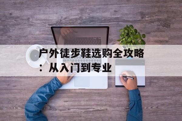 户外徒步鞋选购全攻略：从入门到专业-第1张图片-