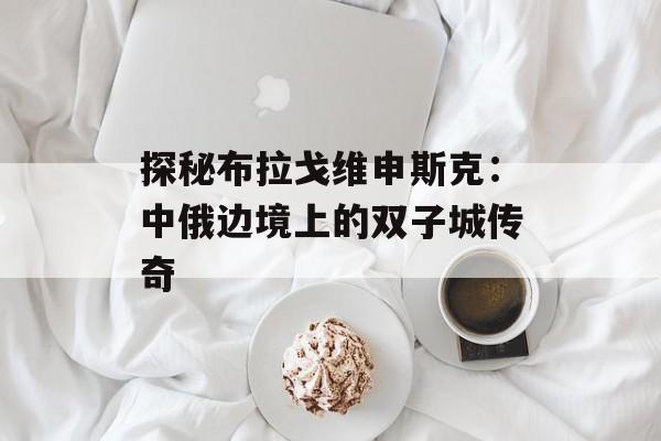 探秘布拉戈维申斯克：中俄边境上的双子城传奇-第1张图片-