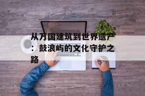 从万国建筑到世界遗产：鼓浪屿的文化守护之路-第1张图片-