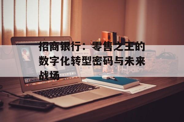 招商银行:零售之王的数字化转型密码与未来战场-第1张图片- 招商银行:零售之王的数字化转型密码与未来战场-第1张图片-