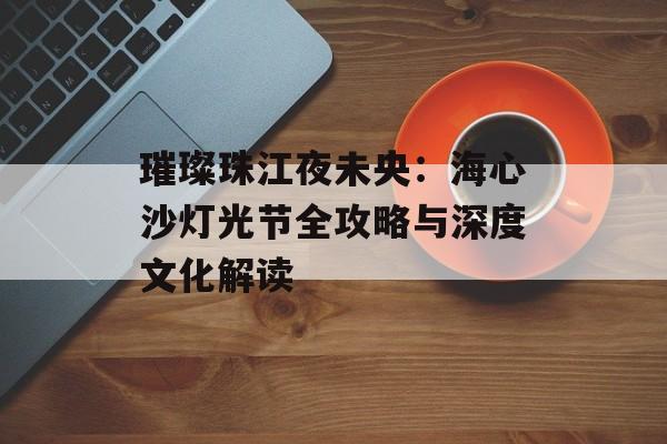 璀璨珠江夜未央：海心沙灯光节全攻略与深度文化解读-第1张图片-
