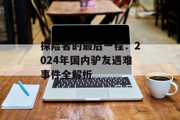 探险者的最后一程:2024年国内驴友遇难事件全解析-第1张图片- 探险者的最后一程:2024年国内驴友遇难事件全解析-第1张图片-