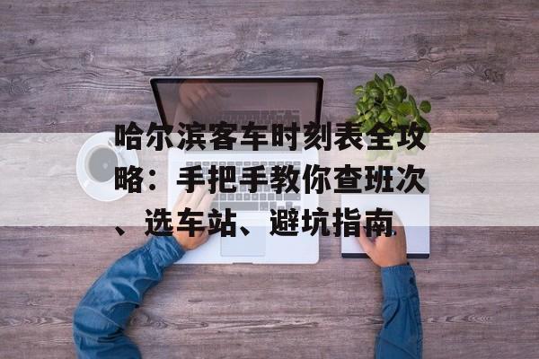 哈尔滨客车时刻表全攻略：手把手教你查班次、选车站、避坑指南-第1张图片-